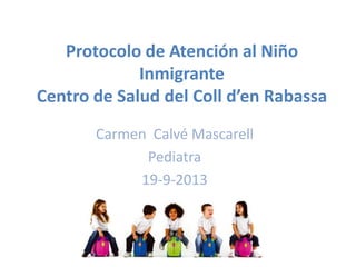 Protocolo de Atención al Niño
Inmigrante
Centro de Salud del Coll d’en Rabassa
Carmen Calvé Mascarell
Pediatra
19-9-2013
 