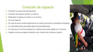 Creación de espacio
 Facilitar la extracción del paciente
 Creación de espacio interior y exterior
 Realizado el adceso se valora a la victima
 Se crea espacio
 En caso de paro cardiorrespiratorio se realiza extracción inmediata Inmediata
 La necesidad tiene prioridad sobre los procedimiento
 En caso que la victima empeore se realiza extracción rápida en 5 minutos
 Urgente acceso completo rotación cero rotación de columna y pelvis
 