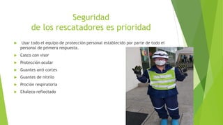 Seguridad
de los rescatadores es prioridad
 Usar todo el equipo de protección personal establecido por parte de todo el
personal de primera respuesta.
 Casco con visor
 Protección ocular
 Guantes anti cortes
 Guantes de nitrilo
 Proción respiratoria
 Chaleco reflectado
 