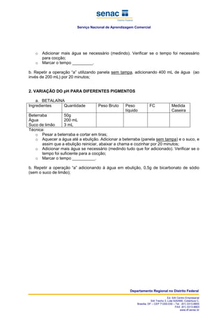 Serviço Nacional de Aprendizagem Comercial
Departamento Regional no Distrito Federal
Ed. SIA Centro Empresarial
SIA Trecho 3, Lote 625/695, Cobertura C,
Brasília, DF – CEP 71200-030 – Tel.: (61) 3313-8800
FAX: (61) 3313-8803
www.df.senac.br
o Adicionar mais água se necessário (medindo). Verificar se o tempo foi necessário
para cocção;
o Marcar o tempo _________.
b. Repetir a operação “a” utilizando panela sem tampa, adicionando 400 mL de água (ao
invés de 200 mL) por 20 minutos;
2. VARIAÇÃO DO pH PARA DIFERENTES PIGMENTOS
a. BETALAÍNA
Ingredientes Quantidade Peso Bruto Peso
líquido
FC Medida
Caseira
Beterraba
Água
Suco de limão
50g
200 mL
3 mL
Técnica:
o Pesar a beterraba e cortar em tiras;
o Aquecer a água até a ebulição. Adicionar a beterraba (panela sem tampa) e o suco, e
assim que a ebulição reiniciar, abaixar a chama e cozinhar por 20 minutos;
o Adicionar mais água se necessário (medindo tudo que for adicionado). Verificar se o
tempo foi suficiente para a cocção;
o Marcar o tempo __________.
b. Repetir a operação “a” adicionando à água em ebulição, 0,5g de bicarbonato de sódio
(sem o suco de limão);
 