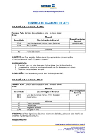 Serviço Nacional de Aprendizagem Comercial
Departamento Regional no Distrito Federal
Ed. SIA Centro Empresarial
SIA Trecho 3, Lote 625/695, Cobertura C,
Brasília, DF – CEP 71200-030 – Tel.: (61) 3313-8800
FAX: (61) 3313-8803
www.df.senac.br
CONTROLE DE QUALIDADE DO LEITE
AULA PRÁTICA – TESTE DO ÁLCOOL
Tema da Aula: Controle de qualidade do leite – teste do álcool
Data:
Material
Quantidade Discriminação do Material
Especificação (se
houver)
50ml Leite de diferentes marcas (50ml de cada) pasteurizado
50ml Álcool etílico
Vidrarias
10 Tubos de ensaio
OBJETIVO: verificar a acidez do leite tornando-o vulnerável a contaminação e
consequentemente impróprio para o consumo.
PROCEDIMENTO:
1. Transferir para um tubo de ensaio 2ml de leite e 2 ml de álcool etílico;
2. Homogeneizar o tubo de ensaio por inversão de 2 a 3 vezes com cuidado;
3. Observar a aparência da amostra.
CONCLUSÃO: caso apresente grumos, está positivo para acidez.
AULA PRÁTICA – TESTE DO AMIDO
Tema da Aula: Controle de qualidade do leite – teste do amido
Data:
Material
Quantidade Discriminação do Material
Especificação (se
houver)
50ml Leite de diferentes marcas (50ml de cada) UHT
50ml Álcool etílico
Vidrarias
10 Tubos de ensaio
10 Lamparinas
10 Pinças de madeira
20ml Solução de iodo
OBJETIVO: verificar a presença de amido na amostra de leite, justificando se o mesmo se
encontra imprópria para consumo.
PROCEDIMENTO:
 