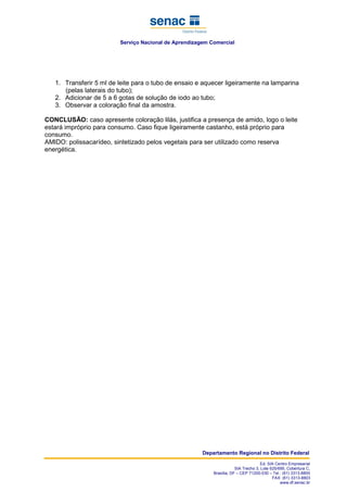 Serviço Nacional de Aprendizagem Comercial
Departamento Regional no Distrito Federal
Ed. SIA Centro Empresarial
SIA Trecho 3, Lote 625/695, Cobertura C,
Brasília, DF – CEP 71200-030 – Tel.: (61) 3313-8800
FAX: (61) 3313-8803
www.df.senac.br
1. Transferir 5 ml de leite para o tubo de ensaio e aquecer ligeiramente na lamparina
(pelas laterais do tubo);
2. Adicionar de 5 a 6 gotas de solução de iodo ao tubo;
3. Observar a coloração final da amostra.
CONCLUSÃO: caso apresente coloração lilás, justifica a presença de amido, logo o leite
estará impróprio para consumo. Caso fique ligeiramente castanho, está próprio para
consumo.
AMIDO: polissacarídeo, sintetizado pelos vegetais para ser utilizado como reserva
energética.
 