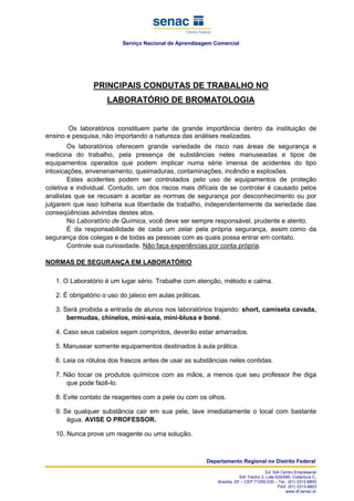 Serviço Nacional de Aprendizagem Comercial
Departamento Regional no Distrito Federal
Ed. SIA Centro Empresarial
SIA Trecho 3, Lote 625/695, Cobertura C,
Brasília, DF – CEP 71200-030 – Tel.: (61) 3313-8800
FAX: (61) 3313-8803
www.df.senac.br
PRINCIPAIS CONDUTAS DE TRABALHO NO
LABORATÓRIO DE BROMATOLOGIA
Os laboratórios constituem parte de grande importância dentro da instituição de
ensino e pesquisa, não importando a natureza das análises realizadas.
Os laboratórios oferecem grande variedade de risco nas áreas de segurança e
medicina do trabalho, pela presença de substâncias neles manuseadas e tipos de
equipamentos operados que podem implicar numa série imensa de acidentes do tipo
intoxicações, envenenamento, queimaduras, contaminações, incêndio e explosões.
Estes acidentes podem ser controlados pelo uso de equipamentos de proteção
coletiva e individual. Contudo, um dos riscos mais difíceis de se controlar é causado pelos
analistas que se recusam a aceitar as normas de segurança por desconhecimento ou por
julgarem que isso tolheria sua liberdade de trabalho, independentemente da seriedade das
conseqüências advindas destes atos.
No Laboratório de Química, você deve ser sempre responsável, prudente e atento.
É da responsabilidade de cada um zelar pela própria segurança, assim como da
segurança dos colegas e de todas as pessoas com as quais possa entrar em contato.
Controle sua curiosidade. Não faça experiências por conta própria.
NORMAS DE SEGURANÇA EM LABORATÓRIO
1. O Laboratório é um lugar sério. Trabalhe com atenção, método e calma.
2. É obrigatório o uso do jaleco em aulas práticas.
3. Será proibida a entrada de alunos nos laboratórios trajando: short, camiseta cavada,
bermudas, chinelos, mini-saia, mini-blusa e boné.
4. Caso seus cabelos sejam compridos, deverão estar amarrados.
5. Manusear somente equipamentos destinados à aula prática.
6. Leia os rótulos dos frascos antes de usar as substâncias neles contidas.
7. Não tocar os produtos químicos com as mãos, a menos que seu professor lhe diga
que pode fazê-lo.
8. Evite contato de reagentes com a pele ou com os olhos.
9. Se qualquer substância cair em sua pele, lave imediatamente o local com bastante
água. AVISE O PROFESSOR.
10. Nunca prove um reagente ou uma solução.
 