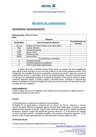 Serviço Nacional de Aprendizagem Comercial
Departamento Regional no Distrito Federal
Ed. SIA Centro Empresarial
SIA Trecho 3, Lote 625/695, Cobertura C,
Brasília, DF – CEP 71200-030 – Tel.: (61) 3313-8800
FAX: (61) 3313-8803
www.df.senac.br
MÉTODOS DE CONSERVAÇÃO
AULA PRATICA - GELEIA DE FRUTAS
Tema da Aula: Geléia de frutas
Data:
Material
Quantidade Discriminação do Material
Especificação (se
houver)
20 und Polpas de frutas variadas (5 de cada sabor)
5kg Açúcar refinado
1 kg Xarope de glicose
20ml Ácido cítrico
100g Pectina em pó
500ml Álcool etílico
Equipamentos e utensílios
4 Panelas grandes
4 Colheres grandes de polietileno
5 Vidros para geléia higienizadas
A geléia de frutas é definida tecnicamente como um produto de forma geleificada
(gel) obtido a partir de polpa ou suco de fruta podendo ou não conter pedaços de fruta. Para
a obtenção da consistência de gel é necessária a presença de pectina, seja esta oriunda da
matéria-prima (fruta) ou adicionada na forma de material isolado. Quando a pectina possui
um alto grau de metoxilação a geléia é resultante do equilíbrio entre pectina, açúcar e acidez
conforme diagrama abaixo. A prática propõe o reconhecimento, avaliação e correção dos
fatores necessários à produção da geléia de frutas por meio de ensaio em laboratório a partir
de polpa de fruta congelada.
PROCEDIMENTO:
Avaliar a polpa de fruta a ser utilizada como matéria-prima na produção de geléia quanto à
presença de pectina e valor de pH.
Pectina:
1) Homogeneizar um saquinho da polpa de fruta escolhida;
2) Retirar 20 mL desta polpa e colocá-la em um béquer de 100 mL. Adicionar o mesmo
volume de álcool. Misturar e aguardar alguns minutos para observação. A pectina quando
presente forma grumos no líquido. Quanto mais contínuos estes grumos, melhor a qualidade
da pectina. Quando a polpa não apresentar grumos adicionar 1,5 % de pectina em relação
ao peso da polpa durante a produção da geléia. Na presença de grumos adicionar 1% de
pectina. Caso a polpa apresente grumos extremamente contínuos adicionar 0,5%.
Verificação do pH:
1) Pesar 20g da polpa já homogeneizada em um béquer de 100 mL;
 
