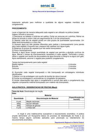 Serviço Nacional de Aprendizagem Comercial
Departamento Regional no Distrito Federal
Ed. SIA Centro Empresarial
SIA Trecho 3, Lote 625/695, Cobertura C,
Brasília, DF – CEP 71200-030 – Tel.: (61) 3313-8800
FAX: (61) 3313-8803
www.df.senac.br
tratamento aplicado para melhorar a qualidade de alguns vegetais mantidos sob
congelamento.
PROCEDIMENTO:
Lavar e higienizar de maneira adequada cada vegetal a ser utilizado na prática (batata
inglesa, brócolis e cenoura).
1) Descascar as batatas e cortá-las em palitos; Cortar as cenouras em cubinhos; Retirar as
folhas do brócolis e cortar o talo em seguimentos de 3 cm de comprimento;
2) Separar cada tipo de vegetal picado em dois grupos de quantidades aproximadas. Um
deles será branqueado e o outro não;
3) Aquecer água em três panelas diferentes para realizar o branqueamento (uma panela
para cada vegetal); Enquanto isso, preparar três vasilhas com água e gelo;
4) Reservar os grupos de vegetais que não serão branqueados;
5) Para o branqueamento:
Quando a água ferver imergir quantidade de vegetal que permita a ebulição contínua da
água. Marcar o tempo de branqueamento necessário a cada vegetal. Terminado o prazo,
retirar o vegetal com auxílio de escumadeira da água fervente e imergi-lo na água com gelo.
Após resfriamento, escorrer o vegetal para posterior congelamento.
Tempo de branqueamento para cada vegetal:
Batata inglesa .............................................................................................4 minutos
Brócolis .......................................................................................................3 minutos
Cenoura ......................................................................................................2 minutos
6) Acomodar cada vegetal branqueado e não branqueado em embalagens individuais
identificadas;
7) Retirar o ar da embalagem com auxílio de bomba de vácuo manual;
8) Fechar as embalagens e acomodá-las no congelador da geladeira.
9) Anotar observações logo após o congelamento e quinze dias após o congelamento dos
vegetais comparando material branqueado com matéria não branqueado.
AULA PRATICA - DESIDRATACAO DE FRUTAS (Maçã)
Tema da Aula: Desidratação de maçãs
Data:
Material
Quantidade Discriminação do Material
Especificação (se
houver)
9 und Maçãs nacionais
500g Açúcar refinado
300g Xarope de glicose
5 und Limões taiti
A maçã é uma matéria-prima susceptível a escurecimento enzimático. A prática
propõe demonstrar um fluxograma básico do processo de desidratação de frutas e ao
mesmo tempo alguns controles aplicados para prevenção ou retardamento do
escurecimento enzimático.
 