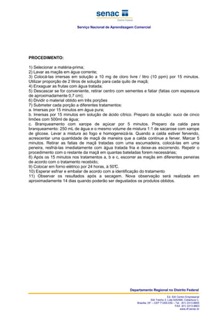Serviço Nacional de Aprendizagem Comercial
Departamento Regional no Distrito Federal
Ed. SIA Centro Empresarial
SIA Trecho 3, Lote 625/695, Cobertura C,
Brasília, DF – CEP 71200-030 – Tel.: (61) 3313-8800
FAX: (61) 3313-8803
www.df.senac.br
PROCEDIMENTO:
1) Selecionar a matéria-prima;
2) Lavar as maçãs em água corrente;
3) Colocá-las imersas em solução a 10 mg de cloro livre / litro (10 ppm) por 15 minutos.
Utilizar proporção de 2 litros de solução para cada quilo de maçã;
4) Enxaguar as frutas com água tratada;
5) Descascar se for conveniente, retirar centro com sementes e fatiar (fatias com espessura
de aproximadamente 0,7 cm);
6) Dividir o material obtido em três porções
7) Submeter cada porção a diferentes tratamentos:
a. Imersas por 15 minutos em água pura;
b. Imersas por 15 minutos em solução de ácido cítrico. Preparo da solução: suco de cinco
limões com 500ml de água;
c. Branqueamento com xarope de açúcar por 5 minutos. Preparo da calda para
branqueamento: 250 mL de água e o mesmo volume de mistura 1:1 de sacarose com xarope
de glicose. Levar a mistura ao fogo e homogeneizá-la. Quando a calda estiver fervendo,
acrescentar uma quantidade de maçã de maneira que a calda continue a ferver. Marcar 5
minutos. Retirar as fatias de maçã tratadas com uma escumadeira, colocá-las em uma
peneira, resfriá-las imediatamente com água tratada fria e deixe-as escorrendo. Repetir o
procedimento com o restante da maçã em quantas bateladas forem necessárias;
8) Após os 15 minutos nos tratamentos a, b e c, escorrer as maçãs em diferentes peneiras
de acordo com o tratamento recebido;
9) Colocar em forno elétrico por 24 horas, à 50°C.
10) Esperar esfriar e embalar de acordo com a identificação do tratamento
11) Observar os resultados após a secagem. Nova observação será realizada em
aproximadamente 14 dias quando poderão ser degustados os produtos obtidos.
 