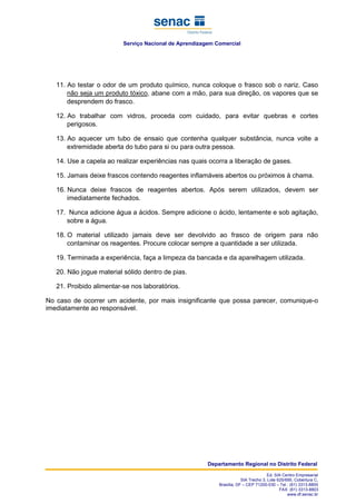 Serviço Nacional de Aprendizagem Comercial
Departamento Regional no Distrito Federal
Ed. SIA Centro Empresarial
SIA Trecho 3, Lote 625/695, Cobertura C,
Brasília, DF – CEP 71200-030 – Tel.: (61) 3313-8800
FAX: (61) 3313-8803
www.df.senac.br
11. Ao testar o odor de um produto químico, nunca coloque o frasco sob o nariz. Caso
não seja um produto tóxico, abane com a mão, para sua direção, os vapores que se
desprendem do frasco.
12. Ao trabalhar com vidros, proceda com cuidado, para evitar quebras e cortes
perigosos.
13. Ao aquecer um tubo de ensaio que contenha qualquer substância, nunca volte a
extremidade aberta do tubo para si ou para outra pessoa.
14. Use a capela ao realizar experiências nas quais ocorra a liberação de gases.
15. Jamais deixe frascos contendo reagentes inflamáveis abertos ou próximos à chama.
16. Nunca deixe frascos de reagentes abertos. Após serem utilizados, devem ser
imediatamente fechados.
17. Nunca adicione água a ácidos. Sempre adicione o ácido, lentamente e sob agitação,
sobre a água.
18. O material utilizado jamais deve ser devolvido ao frasco de origem para não
contaminar os reagentes. Procure colocar sempre a quantidade a ser utilizada.
19. Terminada a experiência, faça a limpeza da bancada e da aparelhagem utilizada.
20. Não jogue material sólido dentro de pias.
21. Proibido alimentar-se nos laboratórios.
No caso de ocorrer um acidente, por mais insignificante que possa parecer, comunique-o
imediatamente ao responsável.
 
