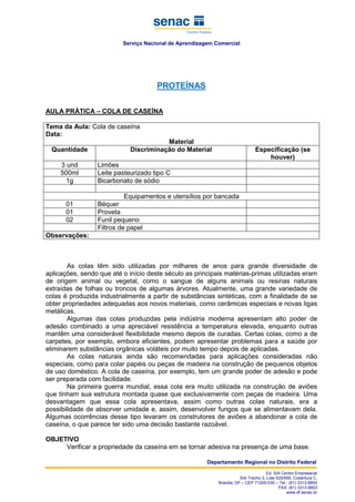 Serviço Nacional de Aprendizagem Comercial
Departamento Regional no Distrito Federal
Ed. SIA Centro Empresarial
SIA Trecho 3, Lote 625/695, Cobertura C,
Brasília, DF – CEP 71200-030 – Tel.: (61) 3313-8800
FAX: (61) 3313-8803
www.df.senac.br
PROTEÍNAS
AULA PRÁTICA – COLA DE CASEÍNA
Tema da Aula: Cola de caseína
Data:
Material
Quantidade Discriminação do Material Especificação (se
houver)
3 und Limões
500ml Leite pasteurizado tipo C
1g Bicarbonato de sódio
Equipamentos e utensílios por bancada
01 Béquer
01 Proveta
02 Funil pequeno
Filtros de papel
Observações:
As colas têm sido utilizadas por milhares de anos para grande diversidade de
aplicações, sendo que até o início deste século as principais matérias-primas utilizadas eram
de origem animal ou vegetal, como o sangue de alguns animais ou resinas naturais
extraídas de folhas ou troncos de algumas árvores. Atualmente, uma grande variedade de
colas é produzida industrialmente a partir de substâncias sintéticas, com a finalidade de se
obter propriedades adequadas aos novos materiais, como cerâmicas especiais e novas ligas
metálicas.
Algumas das colas produzidas pela indústria moderna apresentam alto poder de
adesão combinado a uma apreciável resistência a temperatura elevada, enquanto outras
mantêm uma considerável flexibilidade mesmo depois de curadas. Certas colas, como a de
carpetes, por exemplo, embora eficientes, podem apresentar problemas para a saúde por
eliminarem substâncias orgânicas voláteis por muito tempo depois de aplicadas.
As colas naturais ainda são recomendadas para aplicações consideradas não
especiais, como para colar papéis ou peças de madeira na construção de pequenos objetos
de uso doméstico. A cola de caseína, por exemplo, tem um grande poder de adesão e pode
ser preparada com facilidade.
Na primeira guerra mundial, essa cola era muito utilizada na construção de aviões
que tinham sua estrutura montada quase que exclusivamente com peças de madeira. Uma
desvantagem que essa cola apresentava, assim como outras colas naturais, era a
possibilidade de absorver umidade e, assim, desenvolver fungos que se alimentavam dela.
Algumas ocorrências desse tipo levaram os construtores de aviões a abandonar a cola de
caseína, o que parece ter sido uma decisão bastante razoável.
OBJETIVO
Verificar a propriedade da caseína em se tornar adesiva na presença de uma base.
 