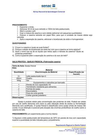 Serviço Nacional de Aprendizagem Comercial
Departamento Regional no Distrito Federal
Ed. SIA Centro Empresarial
SIA Trecho 3, Lote 625/695, Cobertura C,
Brasília, DF – CEP 71200-030 – Tel.: (61) 3313-8800
FAX: (61) 3313-8803
www.df.senac.br
PROCEDIMENTO
Espremer o limão.
Adicionar 30 ml do suco extraído a 100ml de leite pasteurizado.
Aferir e anotar o pH.
Coar a mistura de caseína e soro obtida (adicionar em pequenas quantidades).
Colocar a caseína extraída em papel filtro, para que a umidade da massa obtida seja
reduzida.
Após a separação da caseína, adicionar o bicarbonato de sódio e homogeneizar.
QUESTIONÁRIO
1) O que é a caseína e quais as suas fontes?
2) Porque a adição de bicarbonato de sódio faz com que a caseína se torne adesiva?
3) Qual o nome que se dá ao liquido que restou após a retirada da caseína? Quais as
proteínas presentes?
4) Como é possível obter a separação da caseína e do soro de leite?
AULA PRATICA - QUEIJO FRESCAL (Fabricação caseira)
Tema da Aula: Queijo frescal
Data:
Material
Quantidade Discriminação do Material Especificação (se
houver)
5 l Leite pasteurizado tipo C
200ml Coalho
500g Sal
Equipamentos e utensílios por bancada
1 Panela de inox capacidade 10l
1 Termômetro resistente para alimentos
2 Formas de queijo
1 Escumadeira
1 Faca de corte grande
1 Colher grande polietileno
Observações:
Queijo é produto obtido pela concentração das proteínas do leite. Poderá ser obtido
por uso de caolho liberando soro doce ou pela utilização direta de ácidos ou fermentação
liberando soro acidificado. O queijo frescal é classificado como queijo úmido de massa não
cozida. A sua obtenção é possível pela atuação das enzimas proteolíticas do coalho sobre a
caseína do leite.
PROCEDIMENTO (um experimento para a turma inteira):
1) Aquecer o leite pasteurizado até temperatura de 32ºC em panela de inox com capacidade
superior a quantidade de leite indicada para o procedimento;
 