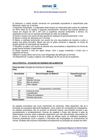 Serviço Nacional de Aprendizagem Comercial
Departamento Regional no Distrito Federal
Ed. SIA Centro Empresarial
SIA Trecho 3, Lote 625/695, Cobertura C,
Brasília, DF – CEP 71200-030 – Tel.: (61) 3313-8800
FAX: (61) 3313-8803
www.df.senac.br
2) Adicionar o coalho líquido comercial em quantidade equivalente à especificada pelo
fabricante. Agitar por 2 minutos;
3) Aguardar coagulação. A coagulação ideal poderá ser observada pela quebra da coalhada
em linha nítida ao se realizar o seguinte procedimento: introduzir faca grande deitada na
massa em ângulo de 30º a 45º com a superfície; levantar lentamente a lâmina. Ou
separação de soro de cor amarela esverdeada ao redor da coalhada;
4) Cortar a massa com auxílio de faca grande em pedaços de aproximadamente 1 cm3;
5) Deixar a massa em descanso por 3 minutos;
6) Mexer a coalhada lentamente com auxílio de uma escumadeira de maneira a evitar a
quebra dos grãos formados. Mexer até que os grãos comecem a depositar no fundo da
panela quando na interrupção da mexedura;
7) Recolher os grãos com auxílio de peneira e/ou escumadeira e depositá-los em forma de
queijo frescal lavadas e higienizadas.
8) Deixar escorrer o soro por algum tempo. Virar o queijo invertendo o fundo com a
superfície da forma;
9)Manter o queijo dentro da forma e sob refrigeração até definição do formato;
10) Desenformar o queijo e salgá-lo com esfregaço de 2% p/p de sal na superfície.
AULA PRÁTICA - ATUAÇÃO DE ENZIMAS EM ALIMENTOS
Tema da Aula: Atuação de enzimas em alimentos
Data:
Material
Quantidade Discriminação do Material Especificação (se
houver)
1 und Abacaxi
1 und Mamão formosa
700 g Bife de patinho
50ml Óleo vegetal
Equipamentos e utensílios
02 Facas de corte
01 Liquidificador
02 Tábua de polietileno
04 Panelas pequenas
Observações:
As reações enzimáticas são muito importantes em alimentos, delas dependem não só a
formação de compostos altamente desejáveis, como podem ter conseqüências indesejáveis.
As reações enzimáticas não só ocorrem no alimento natural, mas também durante o seu
processamento e armazenamento. Aromas de vegetais e frutas são devidos à ação de
determinadas enzimas sobre substratos específicos que são denominados precursores de
aroma. O aroma da cebola é devido à ação de alinase sobre os sulfóxidos existentes.
Enzimas proteolíticas como a papaína e bromelina são empregadas no amaciamento de
carnes. Amilases são enzimas importantes principalmente na produção de xaropes de milho.
 
