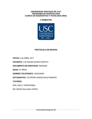 Universidad Santiago de Cali
UNIVERSIDAD SANTIAGO DE CALI
PROGRAMA DE ODONTOLOGIA
CLINICA DE DIAGNOSTICO Y PATOLOGIA ORAL
V SEMESTRE
PROTOCOLO DE BIOPSIA
FECHA: 2 de ABRIL 2017
PACIENTE: LUZ IDALBA QUIROZ ZAPATA
DOCUMENTO DE IDENTIDAD: 66952269
EDAD: 57 AÑOS
NUMERO TELEFONICO: 3203039494
ESTUDIANTES: CATHERIN GARCES BUSTAMANTE
TUTORES:
DRA. DOLLY ARISTIZABAL
DR. DIEGO ZULUAGA YEPES
 
