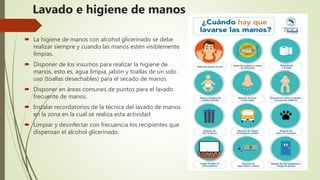 Lavado e higiene de manos
 La higiene de manos con alcohol glicerinado se debe
realizar siempre y cuando las manos estén visiblemente
limpias.
 Disponer de los insumos para realizar la higiene de
manos, esto es, agua limpia, jabón y toallas de un solo
uso (toallas desechables) para el secado de manos
 Disponer en áreas comunes de puntos para el lavado
frecuente de manos.
 Instalar recordatorios de la técnica del lavado de manos
en la zona en la cual se realiza esta actividad
 Limpiar y desinfectar con frecuencia los recipientes que
dispensan el alcohol glicerinado.
 