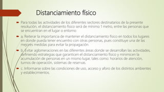 Distanciamiento físico
 Para todas las actividades de los diferentes sectores destinatarios de la presente
resolución, el distanciamiento físico será de mínimo 1 metro, entre las personas que
se encuentran en el lugar o entorno
 a. Reiterar la importancia de mantener el distanciamiento físico en todos los lugares
en donde pueda tener encuentro con otras personas, pues constituye una de las
mejores medidas para evitar la propagación.
 b. Evitar aglomeraciones en las diferentes áreas donde se desarrollan las actividades,
definiendo estrategias que garanticen el distanciamiento físico y minimicen la
acumulación de personas en un mismo lugar, tales como: horarios de atención,
turnos de operación, sistemas de reservas.
 c. Informarse sobre las condiciones de uso, acceso y aforo de los distintos ambientes
y establecimientos.
 