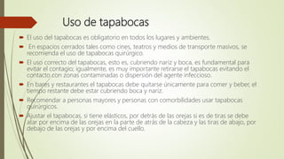 Uso de tapabocas
 El uso del tapabocas es obligatorio en todos los lugares y ambientes.
 En espacios cerrados tales como cines, teatros y medios de transporte masivos, se
recomienda el uso de tapabocas quirúrgico.
 El uso correcto del tapabocas, esto es, cubriendo nariz y boca, es fundamental para
evitar el contagio; igualmente, es muy importante retirarse el tapabocas evitando el
contacto con zonas contaminadas o dispersión del agente infeccioso.
 En bares y restaurantes el tapabocas debe quitarse únicamente para comer y beber, el
tiempo restante debe estar cubriendo boca y nariz.
 Recomendar a personas mayores y personas con comorbilidades usar tapabocas
quirúrgicos.
 Ajustar el tapabocas, si tiene elásticos, por detrás de las orejas si es de tiras se debe
atar por encima de las orejas en la parte de atrás de la cabeza y las tiras de abajo, por
debajo de las orejas y por encima del cuello.
 