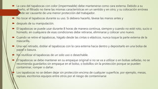  La cara del tapabocas con color (impermeable) debe mantenerse como cara externa. Debido a su
diseño, el filtrado no tiene las mismas características en un sentido y en otro, y su colocación errónea
puede ser causante de una menor protección del trabajador.
 No tocar el tapabocas durante su uso. Si debiera hacerlo, lávese las manos antes y
 después de su manipulación.
 El tapabocas se puede usar durante 8 horas de manera continua, siempre y cuando no esté roto, sucio o
húmedo, en cualquiera de esas condiciones debe retirarse, eliminarse y colocar uno nuevo.
 Cuando se retire el tapabocas, hágalo desde las cintas o elásticos, nunca toque la parte externa de la
mascarilla.
 Una vez retirado, doblar el tapabocas con la cara externa hacia dentro y depositarlo en una bolsa de
papel o basura.
 No reutilizar el tapabocas de un solo uso o desechable.
 El tapabocas se debe mantener en su empaque original si no se va a utilizar o en bolsas selladas, no se
recomienda guardarlos sin empaque en el bolso, o bolsillos sin la protección porque se pueden
contaminar, romper o dañar.
 Los tapabocas no se deben dejar sin protección encima de cualquier superficie, por ejemplo, mesas,
repisas, escritorios equipos entre otros por el riesgo de contaminarse
 