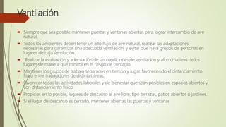 Ventilación
 Siempre que sea posible mantener puertas y ventanas abiertas para lograr intercambio de aire
natural.
 Todos los ambientes deben tener un alto flujo de aire natural, realizar las adaptaciones
necesarias para garantizar una adecuada ventilación, y evitar que haya grupos de personas en
lugares de baja ventilación.
 Realizar la evaluación y adecuación de las condiciones de ventilación y aforo máximo de los
lugares de manera que minimicen el riesgo de contagio.
 Mantener los grupos de trabajo separados en tiempo y lugar, favoreciendo el distanciamiento
físico entre trabajadores de distintas áreas.
 Favorecer todas las actividades laborales y de bienestar que sean posibles en espacios abiertos y
con distanciamiento físico
 Propiciar, en lo posible, lugares de descanso al aire libre, tipo terrazas, patios abiertos o jardines.
 Si el lugar de descanso es cerrado, mantener abiertas las puertas y ventanas
 
