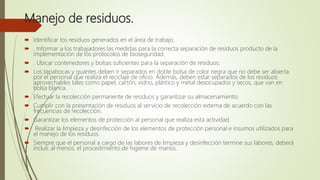Manejo de residuos.
 Identificar los residuos generados en el área de trabajo.
 . Informar a los trabajadores las medidas para la correcta separación de residuos producto de la
implementación de los protocolos de bioseguridad.
 . Ubicar contenedores y bolsas suficientes para la separación de residuos.
 Los tapabocas y guantes deben ir separados en doble bolsa de color negra que no debe ser abierta
por el personal que realiza el reciclaje de oficio. Además, deben estar separados de los residuos
aprovechables tales como papel, cartón, vidrio, plástico y metal desocupados y secos, que van en
bolsa blanca.
 Efectuar la recolección permanente de residuos y garantizar su almacenamiento.
 Cumplir con la presentación de residuos al servicio de recolección externa de acuerdo con las
frecuencias de recolección.
 Garantizar los elementos de protección al personal que realiza esta actividad.
 Realizar la limpieza y desinfección de los elementos de protección personal e insumos utilizados para
el manejo de los residuos.
 Siempre que el personal a cargo de las labores de limpieza y desinfección termine sus labores, deberá
incluir, al menos, el procedimiento de higiene de manos.
 