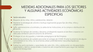 MEDIDAS ADICIONALES PARA LOS SECTORES
Y ALGUNAS ACTIVIDADES ECONÓMICAS
ESPECIFICAS
 Sector educativo
 Respecto de los niñas, niños y adolescentes, deberán:
 Mantener la estrategia de cohorte o burbuja organizando grupos fijos de niñas, niños y
adolescentes.
 Evitar aglomeraciones a la entrada y la salida de las instituciones, en la compra o distribución de
alimentos.
 Escalonar los tiempos de comida y descanso, privilegiando espacios al aire libre o espacios con
adecuada ventilación para el consumo de alimentos.
 Privilegiar el uso de juguetes y materiales pedagógicos de fácil limpieza
 Extremar las prácticas de cuidado para evitar el contagio de COVID-19 ante la presencia de alguna
comorbilidad en los niños. Se recomienda utilizar preferiblemente mascarillas/tapabocas
quirúrgicos.
 Evaluar las particularidades y capacidades de cada niño, niña y adolescente con discapacidades,
capacidades y talentos excepcionales o trastornos del comportamiento para seguir las medidas
básicas de bioseguridad.
 