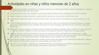 Actividades en niñas y niños menores de 2 años
 Privilegiar las actividades al aire libre o en espacios abiertos con adecuada ventilación dado la dificultad de mantener
el distanciamiento físico con otros niños.
 Evitar la rotación entre niños, docentes y personal de apoyo manteniendo la estrategia de cohorte o burbuja.
 Realizar lavado de manos frecuente y especialmente cuando las manos estén visiblemente sucias.
 Supervisar la higiene de manos con alcohol glicerinado, evitando que los niños lleven sus manos a la boca o a los
ojos.
 Evitar el distanciamiento físico de niños y niñas menores de 2 años con los docentes, personal de apoyo o cuidado,
por lo que deben extremarse las medidas de lavado de manos, limpieza y desinfección de superficies y adecuada
ventilación.
 Realizar de manera rutinaria y continua el aseo y desinfección del piso, juguetes, libros, mobiliario y otras superficies
con las que tendrán contacto los niños y las niñas con limpiadores atóxicos o idealmente con agua y jabón.
 Propiciar espacios donde los docentes o personal de cuidado puedan usar tapabocas transparentes o caretas,
optimizando el distanciamiento con otros adultos durante estos momentos, para que las niñas y niños menores de 2
años puedan ver las expresiones faciales y la gesticulación de las palabras con mayor facilidad.
 Desechar los pañales y demás elementos usados para el cambio de pañal, en los contenedores adecuados, después
del cambio de pañal realizar lavado de manos incluido a las niñas y niños.
 Acordar con las familias, cuidadores y/o acudientes tiempos y estrategias para el ingreso y salida de las niñas y los
niños, evitando el ingreso de los adultos a los espacios educativos y de atención.
 