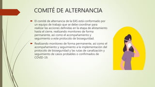 COMITÉ DE ALTERNANCIA
 El comité de alternancia de la EAS está conformado por
un equipo de trabajo que se debe coordinar para
realizar las acciones definidas en la etapa de alistamiento
hasta el cierre, realizando monitoreo de forma
permanente, así como el acompañamiento y
seguimiento a este protocolo de bioseguridad.
 Realizando monitoreo de forma permanente, así como el
acompañamiento y seguimiento a la implementación del
protocolo de bioseguridad y las rutas de canalización y
seguimiento de casos probables o confirmados de
COVID-19.
 
