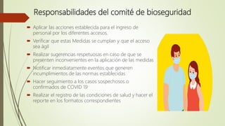 Responsabilidades del comité de bioseguridad
 Aplicar las acciones establecida para el ingreso de
personal por los diferentes accesos.
 Verificar que estas Medidas se cumplan y que el acceso
sea ágil
 Realizar sugerencias respetuosas en caso de que se
presenten inconvenientes en la aplicación de las medidas
 Notificar inmediatamente eventos que generen
incumplimientos de las normas establecidas
 Hacer seguimiento a los casos sospechosos o
confirmados de COVID 19
 Realizar el registro de las condiciones de salud y hacer el
reporte en los formatos correspondientes
 