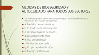 MEDIDAS DE BIOSEGURIDAD Y
AUTOCUIDADO PARA TODOS LOS SECTORES
 Las medidas que han demostrado mayor evidencia para la contención de la
transmisión del virus son las siguientes:
 a. Medidas de autocuidado
 b. Cuidado de la salud mental
 c. Lavado e higiene de manos
 d. Distanciamiento físico
 e. Uso de tapabocas
 f. Ventilación adecuada
 g. Limpieza y desinfección
 h. Manejo de Residuos
 