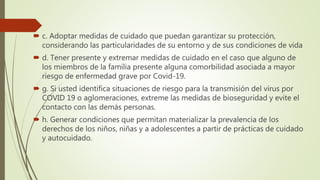  c. Adoptar medidas de cuidado que puedan garantizar su protección,
considerando las particularidades de su entorno y de sus condiciones de vida
 d. Tener presente y extremar medidas de cuidado en el caso que alguno de
los miembros de la familia presente alguna comorbilidad asociada a mayor
riesgo de enfermedad grave por Covid-19.
 g. Si usted identifica situaciones de riesgo para la transmisión del virus por
COVID 19 o aglomeraciones, extreme las medidas de bioseguridad y evite el
contacto con las demás personas.
 h. Generar condiciones que permitan materializar la prevalencia de los
derechos de los niños, niñas y a adolescentes a partir de prácticas de cuidado
y autocuidado.
 
