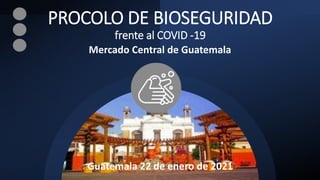 PROCOLO DE BIOSEGURIDAD
frente al COVID -19
Mercado Central de Guatemala
Guatemala 22 de enero de 2021
 