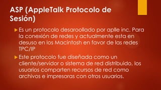 ASP (AppleTalk Protocolo de
Sesión)
 Es un protocolo desaroollado por aplle inc. Para
la conexión de redes y actualmente esta en
desuso en los Macintosh en favor de las redes
TPC/IP
 Este protocolo fue diseñada como un
cliente/servidor o sistema de red distribuido, los
usuarios comparten recursos de red como
archivos e impresoras con otros usuarios.
 