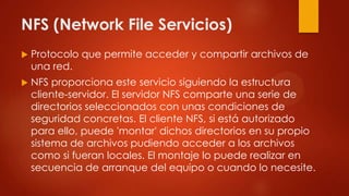 NFS (Network File Servicios)
 Protocolo que permite acceder y compartir archivos de
una red.
 NFS proporciona este servicio siguiendo la estructura
cliente-servidor. El servidor NFS comparte una serie de
directorios seleccionados con unas condiciones de
seguridad concretas. El cliente NFS, si está autorizado
para ello, puede 'montar' dichos directorios en su propio
sistema de archivos pudiendo acceder a los archivos
como si fueran locales. El montaje lo puede realizar en
secuencia de arranque del equipo o cuando lo necesite.
 