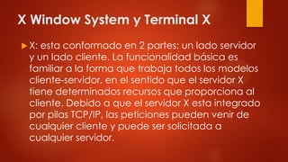 X Window System y Terminal X
 X: esta conformado en 2 partes: un lado servidor
y un lado cliente. La funcionalidad básica es
familiar a la forma que trabaja todos los modelos
cliente-servidor, en el sentido que el servidor X
tiene determinados recursos que proporciona al
cliente. Debido a que el servidor X esta integrado
por pilas TCP/IP, las peticiones pueden venir de
cualquier cliente y puede ser solicitada a
cualquier servidor.
 
