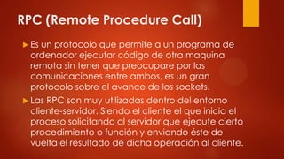 RPC (Remote Procedure Call)
 Es un protocolo que permite a un programa de
ordenador ejecutar código de otra maquina
remota sin tener que preocupare por las
comunicaciones entre ambos, es un gran
protocolo sobre el avance de los sockets.
 Las RPC son muy utilizadas dentro del entorno
cliente-servidor. Siendo el cliente el que inicia el
proceso solicitando al servidor que ejecute cierto
procedimiento o función y enviando éste de
vuelta el resultado de dicha operación al cliente.
 