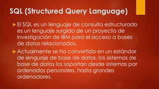 SQL (Structured Query Language)
 El SQL es un lenguaje de consulta estructurado
es un lenguaje surgido de un proyecto de
investigación de IBM para el acceso a bases
de datos relacionados.
 Actualmente se ha convertido en un estándar
de lenguaje de base de datos, los sistemas de
base de datos los soportan desde sistemas par
ordenados personales, hasta grandes
ordenadores.
 