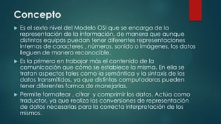 Concepto
 Es el sexto nivel del Modelo OSI que se encarga de la
representación de la información, de manera que aunque
distintos equipos puedan tener diferentes representaciones
internas de caracteres , números, sonido o imágenes, los datos
lleguen de manera reconocible.
 Es la primera en trabajar más el contenido de la
comunicación que cómo se establece la misma. En ella se
tratan aspectos tales como la semántica y la sintaxis de los
datos transmitidos, ya que distintas computadoras pueden
tener diferentes formas de manejarlas.
 Permite formatear , cifrar y comprimir los datos. Actúa como
traductor, ya que realiza las conversiones de representación
de datos necesarias para la correcta interpretación de los
mismos.
 
