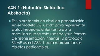 ASN.1 (Notación Sintáctica
Abstracta)
Es un protocolo de nivel de presentación
en el modelo OSI usado para representar
datos independientemente de la
maquina que se este usando y sus formas
de representación internas. El protocolo
SNMP usa el ASN.1 para representar sus
objetos gestionables.
 