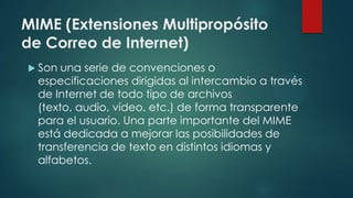 MIME (Extensiones Multipropósito
de Correo de Internet)
 Son una serie de convenciones o
especificaciones dirigidas al intercambio a través
de Internet de todo tipo de archivos
(texto, audio, vídeo, etc.) de forma transparente
para el usuario. Una parte importante del MIME
está dedicada a mejorar las posibilidades de
transferencia de texto en distintos idiomas y
alfabetos.
 