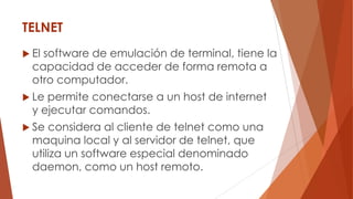 TELNET
 El software de emulación de terminal, tiene la
capacidad de acceder de forma remota a
otro computador.
 Le permite conectarse a un host de internet
y ejecutar comandos.
 Se considera al cliente de telnet como una
maquina local y al servidor de telnet, que
utiliza un software especial denominado
daemon, como un host remoto.
 