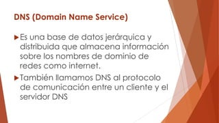 DNS (Domain Name Service)
Es una base de datos jerárquica y
distribuida que almacena información
sobre los nombres de dominio de
redes como internet.
También llamamos DNS al protocolo
de comunicación entre un cliente y el
servidor DNS
 