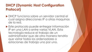DHCP (Dynamic Host Configuration
Protocol)
 DHCP funciona sobre un servidor central el
cual asigna direcciones IP a otras maquinas
de la red.
 Este protocolo puede entregar información
IP en una LAN o entre varias VLAN. Esta
tecnología reduce el trabajo de un
administrador que de otra manera tendría
que visitar todos los ordenadores o
estaciones de trabajo uno por uno.
 