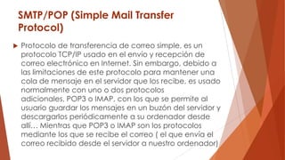 SMTP/POP (Simple Mail Transfer
Protocol)
 Protocolo de transferencia de correo simple, es un
protocolo TCP/IP usado en el envío y recepción de
correo electrónico en Internet. Sin embargo, debido a
las limitaciones de este protocolo para mantener una
cola de mensaje en el servidor que los recibe, es usado
normalmente con uno o dos protocolos
adicionales, POP3 o IMAP, con los que se permite al
usuario guardar los mensajes en un buzón del servidor y
descargarlos periódicamente a su ordenador desde
allí… Mientras que POP3 o IMAP son los protocolos
mediante los que se recibe el correo ( el que envía el
correo recibido desde el servidor a nuestro ordenador)
 