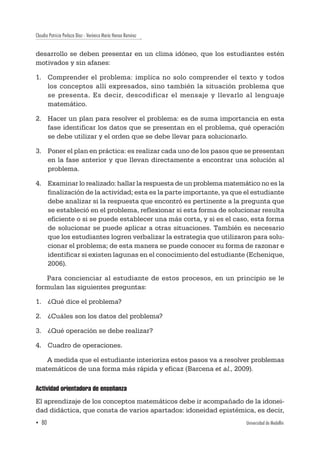 Claudia Patricia Perlaza Díaz - Verónica María Henao Ramírez
▪ 80	 Universidad de Medellín
desarrollo se deben presentar en un clima idóneo, que los estudiantes estén
motivados y sin afanes:
1.	 Comprender el problema: implica no solo comprender el texto y todos
los conceptos allí expresados, sino también la situación problema que
se presenta. Es decir, descodificar el mensaje y llevarlo al lenguaje
matemático.
2.	 Hacer un plan para resolver el problema: es de suma importancia en esta
fase identificar los datos que se presentan en el problema, qué operación
se debe utilizar y el orden que se debe llevar para solucionarlo.
3.	 Poner el plan en práctica: es realizar cada uno de los pasos que se presentan
en la fase anterior y que llevan directamente a encontrar una solución al
problema.
4.	 Examinar lo realizado: hallar la respuesta de un problema matemático no es la
finalización de la actividad; esta es la parte importante, ya que el estudiante
debe analizar si la respuesta que encontró es pertinente a la pregunta que
se estableció en el problema, reflexionar si esta forma de solucionar resulta
eficiente o si se puede establecer una más corta, y si es el caso, esta forma
de solucionar se puede aplicar a otras situaciones. También es necesario
que los estudiantes logren verbalizar la estrategia que utilizaron para solu-
cionar el problema; de esta manera se puede conocer su forma de razonar e
identificar si existen lagunas en el conocimiento del estudiante (Echenique,
2006).
Para concienciar al estudiante de estos procesos, en un principio se le
formulan las siguientes preguntas:
1.	 ¿Qué dice el problema?
2.	 ¿Cuáles son los datos del problema?
3.	 ¿Qué operación se debe realizar?
4.	 Cuadro de operaciones.
A medida que el estudiante interioriza estos pasos va a resolver problemas
matemáticos de una forma más rápida y eficaz (Barcena et al., 2009).
Actividad orientadora de enseñanza
El aprendizaje de los conceptos matemáticos debe ir acompañado de la idonei-
dad didáctica, que consta de varios apartados: idoneidad epistémica, es decir,
 