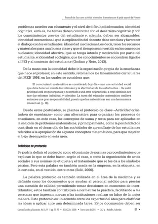 Protocolo de clase como actividad orientadora de enseñanza en el grado segundo de Primaria
Ciencias Sociales y Educación, Vol. 6, Nº 11 pp. 71-92  •  ISSN 2256-5000  •  Enero-Junio de 2017 • 362 p.  Medellín, Colombia	 81  ▪ 
problemas acordes con el contexto y el nivel de dificultad adecuados; idoneidad
cognitiva, esto es, los temas deben concordar con el desarrollo cognitivo y con
los conocimientos previos del estudiante y, además, deben ser alcanzables;
idoneidad interaccional, que la explicación del docente debe ser clara y favorecer
el diálogo con los estudiantes; idoneidad mediacional, es decir, tener los recursos
y materiales para una buena clase y que el tiempo sea invertido en los conceptos
nucleares; idoneidad afectiva, que se tenga interés y motivación por parte del
estudiante, e idoneidad ecológica, que los conocimientos se encuentren ligados
al PEI y al contexto del estudiante (Godino y Neto, 2013).
De la mano con la idoneidad debe ir la organización propia de la enseñanza
que hace el profesor; en este sentido, retomamos los lineamientos curriculares
del MEN 1998, en los cuales se considera que:
El conocimiento matemático es considerado hoy día como una actividad social
que debe tener en cuenta los intereses y la afectividad de los estudiantes… Su valor
principal está en que organiza y da sentido a una serie de prácticas, a cuyo dominio hay
que dar esfuerzo individual y colectivo. La tarea del educador matemático conlleva
entonces una gran responsabilidad, puesto que las matemáticas son una herramienta
intelectual (p. 14).
Desde estos postulados, se plantea el protocolo de clase –Actividad orien-
tadora de enseñanza– como una alternativa para organizar los procesos de
enseñanza, en este caso, los conceptos de suma y resta para ser aplicados en
la solución de problemas matemáticos, y principalmente, como la posibilidad de
contribuir en el desarrollo de las actividades de aprendizaje de los estudiantes
referidos a la apropiación de algunos conceptos matemáticos, para que mejoren
el bajo desempeño en esta área.
Definición de protocolo
Se podría definir el protocolo como el conjunto de normas o procedimientos que
explican lo que se debe hacer, según el caso, o como la organización de actos
sociales y sus normas de etiqueta y el tratamiento que se les da a los símbolos
patrios. Pero esta palabra es también usada en la empresa, en la etiqueta, en
la cortesía, en el vestido, entre otros (Solé, 2006).
La palabra protocolo es también utilizada en el área de la medicina y es
definida como los documentos que ayudan al personal médico para prestar
una atención de calidad permitiendo tomar decisiones en momentos de incer-
tidumbre; estos también contribuyen a normalizar la práctica, facilitando a las
personas que ingresan nuevas a las instituciones realizar su labor de la mejor
manera. Este protocolo es un acuerdo entre los expertos del área para clarificar
las ideas a aplicar ante una determinada tarea. Estos documentos deben ser
 