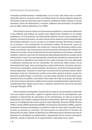 Claudia Patricia Perlaza Díaz - Verónica María Henao Ramírez
▪ 82	 Universidad de Medellín
revisados periódicamente y modificados, si es el caso. No existe aún un orden
específico para su creación, pero sí se deben tener en cuenta algunos aspectos
relevantes como las personas que lo crearon, quiénes lo deben utilizar y en qué
momento, fecha de elaboración y revisión, objetivos del protocolo y el material
que se debe utilizar (Sánchez et al. 2009).
Otro término que se conoce es el protocolo académico, y este hace referencia
a una síntesis que ordena los puntos más importantes tratados en un evento
académico, el cual contiene una descripción objetiva de los temas tratados, los
hechos o sucesos del evento, un texto escrito de los aspectos más fundamentales
del trabajo realizado, y no es un acta ni un simple resumen del evento; tampoco
es un ensayo o una recopilación de opiniones sueltas. El protocolo, como tal,
cuenta con unas propiedades, las cuales son: colocar las opiniones sueltas como
ideas con sentido, que las personas ausentes puedan enterarse del trabajo rea-
lizado en la sesión, tener la atención de los participantes en los temas centrales
tratados, reforzar el proceso de enseñanza-aprendizaje fijando los campos de la
información, contar con una descripción narrada que facilita la construcción de
las memorias e identificar los temas en los cuales el grupo tuvo una adecuada
o deficiente asimilación de los contenidos. Su estructura debe contar con la
descripción del lugar, hora, participantes, motivo del evento, duración, descrip-
ción de las actividades, temas tratados, decisiones o acuerdos fundamentales y
tareas asignadas. Cuando se construye un protocolo las personas deben saber
distinguir entre los comentarios sueltos y los reales aportes al tema, ya que los
primeros pueden llegar a confundir a los que luego abordan el documento para
enterarse de lo sucedido o recordarlo. Este debe ser leído en el grupo de trabajo
y de esta manera concretar cuáles son los temas verdaderamente importantes y
complementarlos, según sea el caso y, además, eliminar los que no lo son para
el grupo (Rengifo, 2010).
Para el equipo investigador, el protocolo de clase es un documento construido
con unos pasos esenciales, según el soporte teórico de la investigación, que
propicia la adquisición de conceptos en los estudiantes, no solo en el área de
matemática sino desde cualquier área del conocimiento. Este fue construido con
base en la indagación de varios autores como Vigotsky, Frontera (1992), Dewey
(1993), Jurado (2004), Echenique(2006), los hermanos De Zubiria (1992), quienes
presentan diversas estrategias a considerar sobre el orden que se podría llevar
cuando se enseña un concepto. De esta manera se estructura el formato de
planeación de clase, donde se plantean los diferentes pasos del protocolo que le
permitan al estudiante la comprensión y apropiación de los nuevos conceptos.
Además, ayuda al docente en la organización y ejecución de su clase.
 