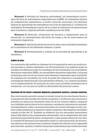 Protocolo de clase como actividad orientadora de enseñanza en el grado segundo de Primaria
Ciencias Sociales y Educación, Vol. 6, Nº 11 pp. 71-92  •  ISSN 2256-5000  •  Enero-Junio de 2017 • 362 p.  Medellín, Colombia	 85  ▪ 
Momento 1. Revisión de literatura antecedente, los lineamientos curricu-
lares del área de matemáticas estipulados por el MEN, los estándares básicos
de competencias matemáticas, la malla curricular municipal y los derechos
básicos de aprendizaje de matemáticas con el fin de replantear y / o diseñar los
indicadores de desempeño a partir de los cuales se realizarían las planeaciones
para el primero y segundo períodos académicos de año 2016.
Momento 2. Selección, elaboración de formatos a implementar para la
planeación, la sistematización del diario de campo y de los instrumentos de
evaluación diagnóstica.
Momento 3. Aplicación del protocolo de la clase como actividad orientadora
de la enseñanza en las diferentes sesiones o clases.
Momento 4. Sistematización y análisis de la actividad de aprendizaje y de
enseñanza.
Análisis de datos
Los resultados del análisis se obtienen de la triangulación entre las produccio-
nes (pruebas y talleres realizados a los 30 estudiantes) y las gráficas donde se
establece la diferencia entre los resultados de los estudiantes con necesidades
educativas especiales (NEE), sin necesidades educativas especiales, y el grupo
control (que solo se tuvo en cuenta como elemento comparativo para el postest).
Se comparan los resultados con el fin de poder dar respuesta a la pregunta de
investigación determinando si los estudiantes obtienen, o no, mejores resultados
con la implementación del protocolo de clase como actividad orientadora de la
enseñanza, a la vez que se verifica la efectividad del protocolo mismo.
Resultados del test inicial o evaluación diagnóstica: pensamiento numérico y sistemas numéricos
Este instrumento permitió conocer el estado inicial de los estudiantes frente a
la apropiación del concepto de número en general, y evidenciar que reconocen y
manejan los signos que representa cada uno de los números dígitos, comparan
las cualidades particulares de los conjuntos, establecen relaciones de cantidad,
correspondencia, orden y secuencia haciendo uso correcto del signo escrito, rea-
lizan conteo (progresivo y regresivo), logran componer y descomponer cantidades
usando la base del 10. También se evidenció que los educandos presentaban
mayor dificultad en los componentes relacionados con la comprensión del valor
posicional (capacidad de hacer corresponder a cada número dentro de una cifra,
la cantidad de elementos que representa según su valor posicional), las situacio-
nes aditivas y de sustracciones numéricas simples (en relación con la capacidad
para formular, analizar y resolver situaciones matemáticas que involucren estas
 
