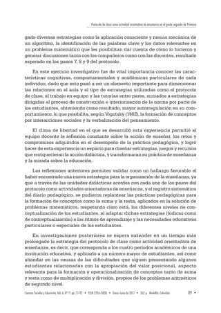 Protocolo de clase como actividad orientadora de enseñanza en el grado segundo de Primaria
Ciencias Sociales y Educación, Vol. 6, Nº 11 pp. 71-92  •  ISSN 2256-5000  •  Enero-Junio de 2017 • 362 p.  Medellín, Colombia	 89  ▪ 
gado diversas estrategias como la aplicación consciente y menos mecánica de
un algoritmo, la identificación de las palabras clave y los datos relevantes en
un problema matemático que les posibilitan dar cuenta de cómo lo hicieron y
generar discusiones tanto con los compañeros como con las docentes, resultado
esperado en los pasos 7, 8 y 9 del protocolo.
En este ejercicio investigativo fue de vital importancia conocer las carac-
terísticas cognitivas, comportamentales y académicas particulares de cada
individuo, dado que esto pasó a ser un elemento importante para dimensionar
las relaciones en el aula y el tipo de estrategias utilizadas como el protocolo
de clase, el trabajo en equipo y las tutorías entre pares, sumados a estrategias
dirigidas al proceso de construcción e interiorización de la norma por parte de
los estudiantes, obteniendo como resultado, mayor autorregulación en su com-
portamiento, lo que posibilita, según Vigotsky (1983), la formación de conceptos
por interacciones sociales y la verbalización del pensamiento.
El clima de libertad en el que se desarrolló esta experiencia permitió al
equipo docente la reflexión constante sobre la acción de enseñar, los retos y
compromisos adquiridos en el desempeño de la práctica pedagógica, y logró
hacer de esta experiencia un espacio para diseñar estrategias, juegos y recursos
que enriquecieran la acción didáctica, y transformaran su práctica de enseñanza
y la mirada sobre la educación.
Las reflexiones anteriores permiten validar como un hallazgo favorable el
haber encontrado una nueva estrategia para la organización de la enseñanza, ya
que a través de las unidades didácticas acordes con cada uno de los pasos del
protocolo como actividades orientadoras de enseñanza, y el registro sistemático
del diario pedagógico, se pudieron replantear las prácticas pedagógicas para
la formación de conceptos como la suma y la resta, aplicados en la solución de
problemas matemáticos, respetando claro está, los diferentes niveles de con-
ceptualización de los estudiantes, al adaptar dichas estrategias (lúdicas como
de conceptualización) a los ritmos de aprendizaje y las necesidades educativas
particulares o especiales de los estudiantes.
En investigaciones posteriores se espera extender en un tiempo más
prolongado la estrategia del protocolo de clase como actividad orientadora de
enseñanza, es decir, que corresponda a los cuatro períodos académicos de una
institución educativa, y aplicarlo a un número mayor de estudiantes, así como
ahondar en las causas de las dificultades que siguen presentando algunos
estudiantes relacionadas con la apropiación del valor posicional, aspecto
relevante para la formación y operacionalización de conceptos tanto de suma
y resta como de multiplicación y división, propios de los problemas aritméticos
de segundo nivel.
 
