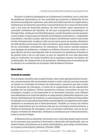 Protocolo de clase como actividad orientadora de enseñanza en el grado segundo de Primaria
Ciencias Sociales y Educación, Vol. 6, Nº 11 pp. 71-92  •  ISSN 2256-5000  •  Enero-Junio de 2017 • 362 p.  Medellín, Colombia	 75  ▪ 
Durante la práctica pedagógica es fundamental considerar que la solución
de problemas matemáticos es una actividad que potencia el desarrollo de los
procesos psicológicos superiores, pero esta actividad requiere ser organizada y
mediada por los docentes para llevar a los estudiantes de su zona de desarrollo
real a una zona de desarrollo próximo. En este sentido, cobra importancia la
actividad mediadora del docente; de ahí que la propuesta metodológica de
George Polya, citado por la Isabel Echenique, resulte llamativa cuando propone
cuatro etapas a seguir para la solución de problemas matemáticos: comprender
el problema, concebir un plan, ejecutar el plan y devolvernos sobre lo ejecutado
(visión retrospectiva); al aplicar cada uno de estos pasos se pueden identificar
las dificultades particulares de cada estudiante, para poder mediarlas a través
de las actividades orientadoras de enseñanza. Esta autora también plantea
una tipología de problemas a trabajar en la Básica Primaria, entre los cuales, y
para efectos de esta investigación solo se retomaron los problemas aritméticos
de primer nivel o de un solo paso, ya que se requiere de una sola operación
para su resolución, los cuales clasifican de la siguiente manera: de cambio, de
combinación, de comparación y de igualación, utilizados para la enseñanza de
la adición y la sustracción en el primer ciclo de Básica Primaria.
Marco teórico
Formación de conceptos
Con el avance científico han surgido teorías, tales como aproximaciones innatis-
tas, asociacionistas, del conocimiento nuclear y socio-cultural, que han centrado
su interés en investigar las fuentes de información y procesos que dan cuenta
de la formación de conceptos, a través de la comprensión de los significados
posibles de las palabras. Dichas propuestas teóricas concuerdan en que los
conceptos cumplen un rol importante en el desarrollo cognitivo, pero difieren
marcadamente en el modo de explicar su adquisición y desarrollo temprano. Las
teorías individualistas (la innatista, la asociacionista y la nuclear) se desarrollan
en relación con la naturaleza (entendida como el objeto) y la experiencia del sujeto
mediante la enseñanza por el descubrimiento. También se suman las teorías
de tipo desarrollista que se inclinan más por las corrientes constructivistas, y
definen la formación de conceptos como un proceso individual, que se da por
etapas o estadios de desarrollo, mediante la enseñanza por el descubrimiento,
como lo enuncia Piaget.
A diferencia de las anteriores, las teorías socio-culturales ponen mayor acento
en los procesos que permiten la formación y desarrollo del significado, que se
desenvuelven inicialmente en el plano intersubjetivo, para luego interiorizarse
en el plano intrasubjetivo (Sabina y Peralta, 2008).
 