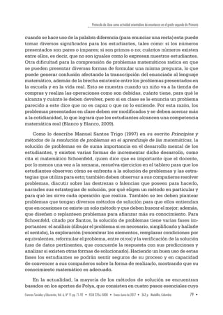 Protocolo de clase como actividad orientadora de enseñanza en el grado segundo de Primaria
Ciencias Sociales y Educación, Vol. 6, Nº 11 pp. 71-92  •  ISSN 2256-5000  •  Enero-Junio de 2017 • 362 p.  Medellín, Colombia	 79  ▪ 
cuando se hace uso de la palabra diferencia (para enunciar una resta) esta puede
tomar diversos significados para los estudiantes, tales como: si los números
presentados son pares o impares; si son primos o no; cuántos números existen
entre ellos, es decir, que no son iguales como lo expresan nuestros estudiantes.
Otra dificultad para la comprensión de problemas matemáticos radica en que
se pueden presentar diversas formas de formular una misma pregunta, lo que
puede generar confusión afectando la transcripción del enunciado al lenguaje
matemático, además de la brecha existente entre los problemas presentados en
la escuela y en la vida real. Esto se muestra cuando un niño va a la tienda de
compras y realiza las operaciones como son debidas, cuánto tiene, para qué le
alcanza y cuánto le deben devolver, pero si en clase se le enuncia un problema
parecido a este dice que no es capaz o que no lo entiende. Por esta razón, los
problemas presentados en clase deben ser modificados y se deben acercar más
a la cotidianidad, lo que logrará que los estudiantes alcancen una competencia
matemática real (Blanco y Blanco, 2009).
Como lo describe Manuel Santos Trigo (1997) en su escrito Principios y
métodos de la resolución de problemas en el aprendizaje de las matemáticas, la
solución de problemas es de suma importancia en el desarrollo mental de los
estudiantes, y existen varias formas de incrementar dicho desarrollo, como
cita el matemático Schoenfeld, quien dice que es importante que el docente,
por lo menos una vez a la semana, resuelva ejercicios en el tablero para que los
estudiantes observen cómo se enfrenta a la solución de problemas y las estra-
tegias que utiliza para esto; también deben observar a sus compañeros resolver
problemas, discutir sobre las destrezas o falencias que poseen para hacerlo,
narrarles sus estrategias de solución, por qué eligen un método en particular y
para qué les sirve cada operación que realiza. También se les deben plantear
problemas que tengan diversos métodos de solución para que ellos entiendan
que en ocasiones no existe un solo método y que deben buscar el mejor; además,
que diseñen o replanteen problemas para afianzar más su conocimiento. Para
Schoenfeld, citado por Santos, la solución de problemas tiene varias fases im-
portantes: el análisis (dibujar el problema si es necesario, simplificarlo y hallarle
el sentido), la exploración (renombrar los elementos, remplazar condiciones por
equivalentes, reformular el problema, entre otros) y la verificación de la solución
(uso de datos pertinentes, que concuerde la respuesta con sus predicciones y
analizar si existen otras formas de solucionarlo). Haciendo un buen uso de estas
fases los estudiantes se podrán sentir seguros de su proceso y en capacidad
de convencer a sus compañeros sobre la forma de realizarlo, mostrando que su
conocimiento matemático es adecuado.
En la actualidad, la mayoría de los métodos de solución se encuentran
basados en los aportes de Polya, que consisten en cuatro pasos esenciales cuyo
 