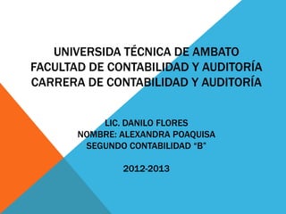 UNIVERSIDA TÉCNICA DE AMBATO
FACULTAD DE CONTABILIDAD Y AUDITORÍA
CARRERA DE CONTABILIDAD Y AUDITORÍA


           LIC. DANILO FLORES
       NOMBRE: ALEXANDRA POAQUISA
        SEGUNDO CONTABILIDAD “B”

               2012-2013
 
