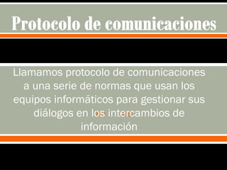  
Llamamos protocolo de comunicaciones
a una serie de normas que usan los
equipos informáticos para gestionar sus
diálogos en los intercambios de
información
 