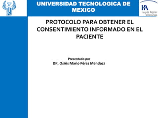 UNIVERSIDAD TECNOLOGICA DE
MEXICO
Presentado por
DR. Osiris Mario Pérez Mendoza
PROTOCOLO PARA OBTENER EL
CONSENTIMIENTO INFORMADO EN EL
PACIENTE
 